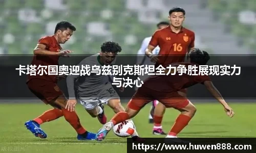 卡塔尔国奥迎战乌兹别克斯坦全力争胜展现实力与决心